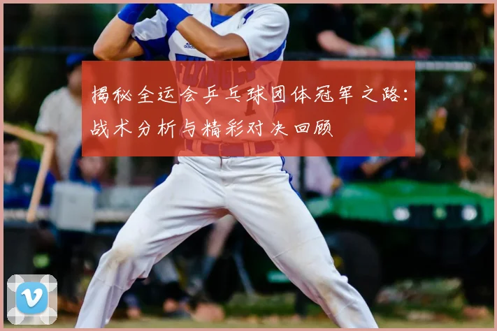 揭秘全运会乒乓球团体冠军之路：战术分析与精彩对决回顾