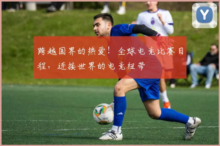 跨越国界的热爱!全球电竞比赛日程,连接世界的电竞纽带
