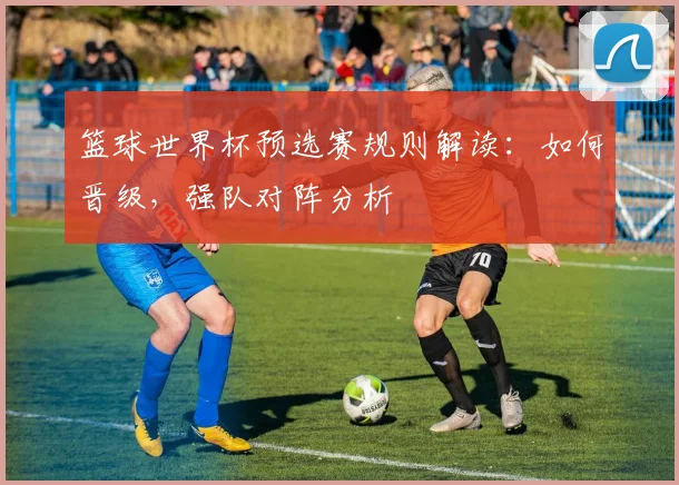 篮球世界杯预选赛规则解读：如何晋级，强队对阵分析