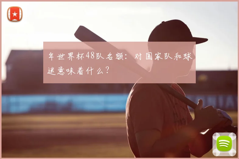 年世界杯48队名额：对国家队和球迷意味着什么？