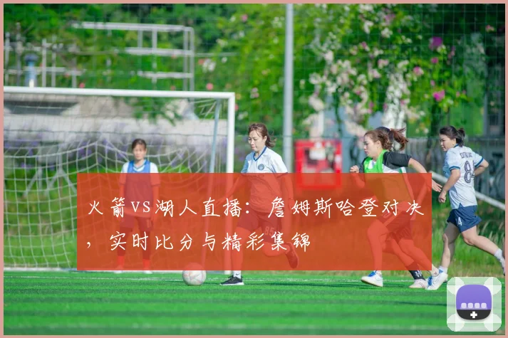 火箭vs湖人直播:詹姆斯哈登对决,实时比分与精彩集锦